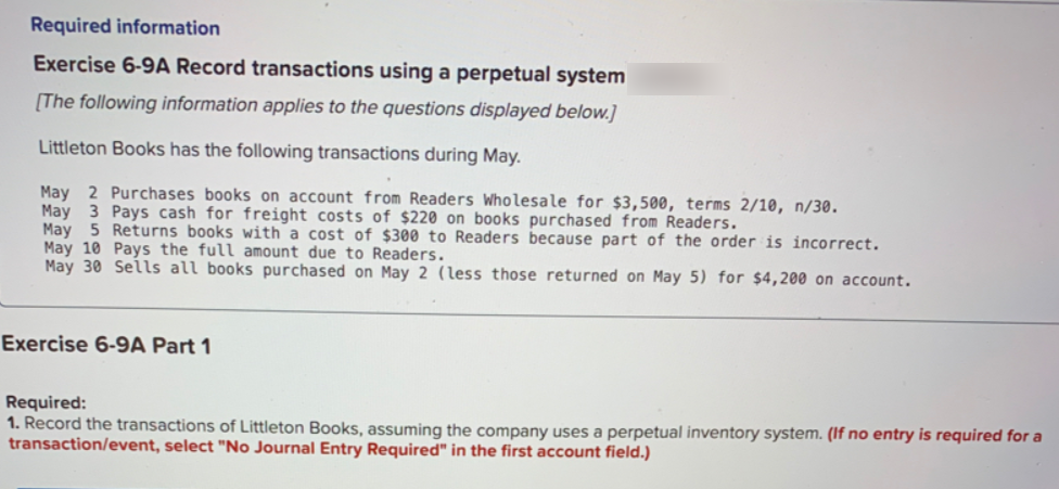 Required information
Exercise 6-9A Record transactions using a perpetual system
[The following information applies to the questions displayed below.]
Littleton Books has the following transactions during May.
May 2 Purchases books on account from Readers Wholesale for $3,500, terms 2/10, n/30.
May 3 Pays cash for freight costs of $220 on books purchased from Readers.
May 5 Returns books with a cost of $300 to Readers because part of the order is incorrect.
May 10 Pays the full amount due to Readers.
May 30 Sells all books purchased on May 2 (less those returned on May 5) for $4,200 on account.
Exercise 6-9A Part 1
Required:
1. Record the transactions of Littleton Books, assuming the company uses a perpetual inventory system. (If no entry is required for a
transaction/event, select "No Journal Entry Required" in the first account field.)
