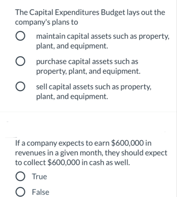 The Capital Expenditures Budget lays out the
company's plans to
maintain capital assets such as property,
plant, and equipment.
O purchase capital assets such as
property, plant, and equipment.
O sell capital assets such as property,
plant, and equipment.
If a company expects to earn $600,000 in
revenues in a given month, they should expect
to collect $600,000 in cash as well.
True
False
