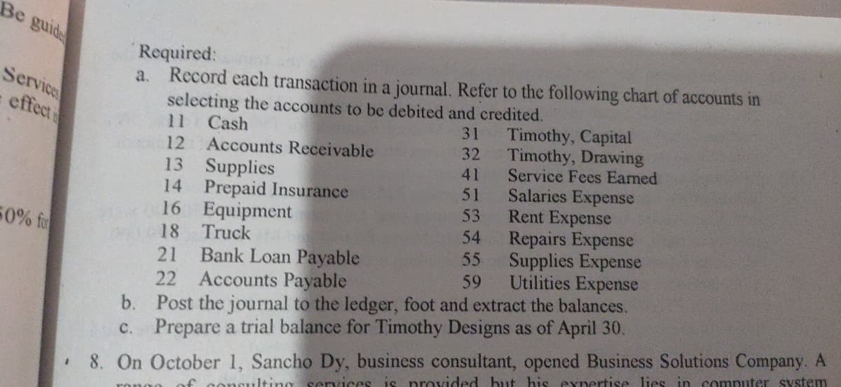Be guide
Services
effect
50% for
#
Required:
a. Record each transaction in a journal. Refer to the following chart of accounts in
selecting the accounts to be debited and credited.
31
32
41
51
53
54
55
59
b.
c.
11 Cash
12
Accounts Receivable
13
Supplies
14 Prepaid Insurance
16
Equipment
18
Truck
21 Bank Loan Payable
22 Accounts Payable
Timothy, Capital
Timothy, Drawing
Service Fees Earned
Salaries Expense
Rent Expense
Repairs Expense
Supplies Expense
Utilities Expense
Post the journal to the ledger, foot and extract the balances.
Prepare a trial balance for Timothy Designs as of April 30.
8. On October 1, Sancho Dy, business consultant, opened Business Solutions Company. A
of consulting services is provided but his expertise lies in computer system