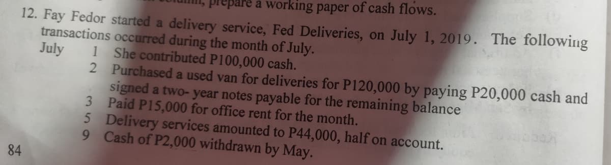 prepare a working paper of cash flows.
12. Fay Fedor started a delivery service, Fed Deliveries, on July 1, 2019. The following
transactions occurred during the month of July.
July
She contributed P100,000 cash.
84
1
2
Purchased a used van for deliveries for P120,000 by paying P20,000 cash and
signed a two-year notes payable for the remaining balance
Paid P15,000 for office rent for the month.
3
5 Delivery services amounted to P44,000, half on account.
Cash of P2,000 withdrawn by May.
9