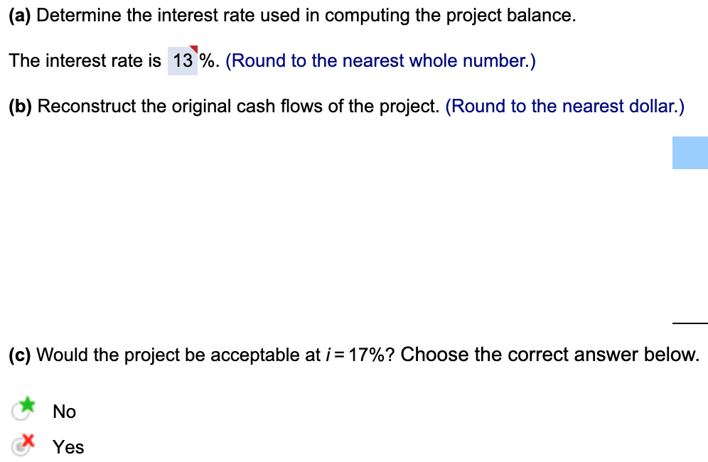 (a) Determine the interest rate used in computing the project balance.
The interest rate is 13%. (Round to the nearest whole number.)
(b) Reconstruct the original cash flows of the project. (Round to the nearest dollar.)
(c) Would the project be acceptable at i = 17%? Choose the correct answer below.
No
Yes