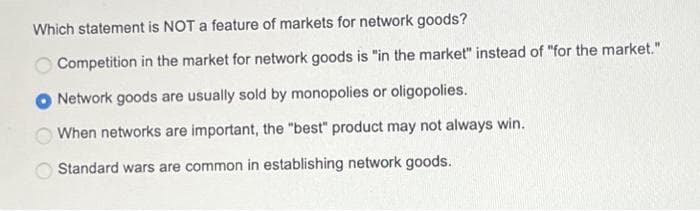Which statement is NOT a feature of markets for network goods?
Competition in the market for network goods is "in the market" instead of "for the market."
Network goods are usually sold by monopolies or oligopolies.
When networks are important, the "best" product may not always win.
Standard wars are common in establishing network goods.