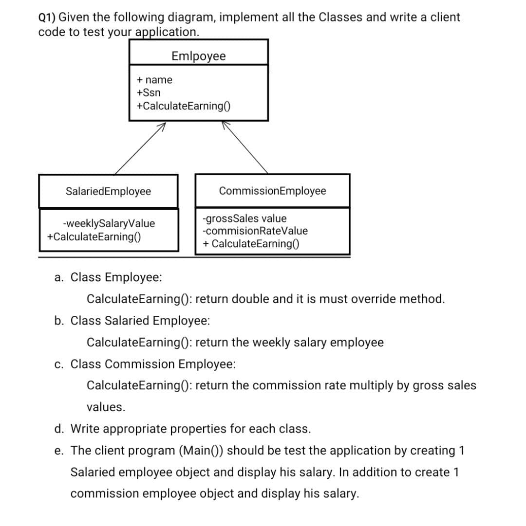 Q1) Given the following diagram, implement all the Classes and write a client
code to test your application.
Emlpoyee
+ name
+Ssn
+CalculateEarning()
SalariedEmployee
CommissionEmployee
-weeklySalaryValue
+CalculateEarning()
-grossSales value
-commisionRateValue
+ CalculateEarning()
a. Class Employee:
CalculateEarning(): return double and it is must override method.
b. Class Salaried Employee:
CalculateEarning(): return the weekly salary employee
c. Class Commission Employee:
CalculateEarning(): return the commission rate multiply by gross sales
values.
d. Write appropriate properties for each class.
e. The client program (Main()) should be test the application by creating 1
Salaried employee object and display his salary. In addition to create 1
commission employee object and display his salary.
