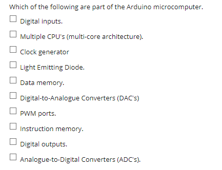 Which of the following are part of the Arduino microcomputer.
Digital inputs.
Multiple CPU's (multi-core architecture).
Clock generator
Light Emitting Diode.
Data memory.
Digital-to-Analogue Converters (DAC's)
PWM ports.
Instruction memory.
Digital outputs.
Analogue-to-Digital Converters (ADC's).
