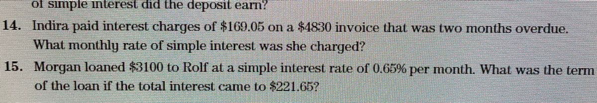 of simple interest did the deposit earn?
14. Indira paid interest charges of $169.05 on a $4830 invoice that was two months overdue.
What monthly rate of simple interest was she charged?
15. Morgan loaned $3100 to Rolf at a simple interest rate of 0.65% per month. What was the term
of the loan if the total interest came to $221.657