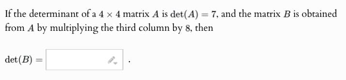 If the determinant of a 4 x 4 matrix A is det(A) = 7, and the matrix B is obtained
from A by multiplying the third column by 8, then
det (B) =