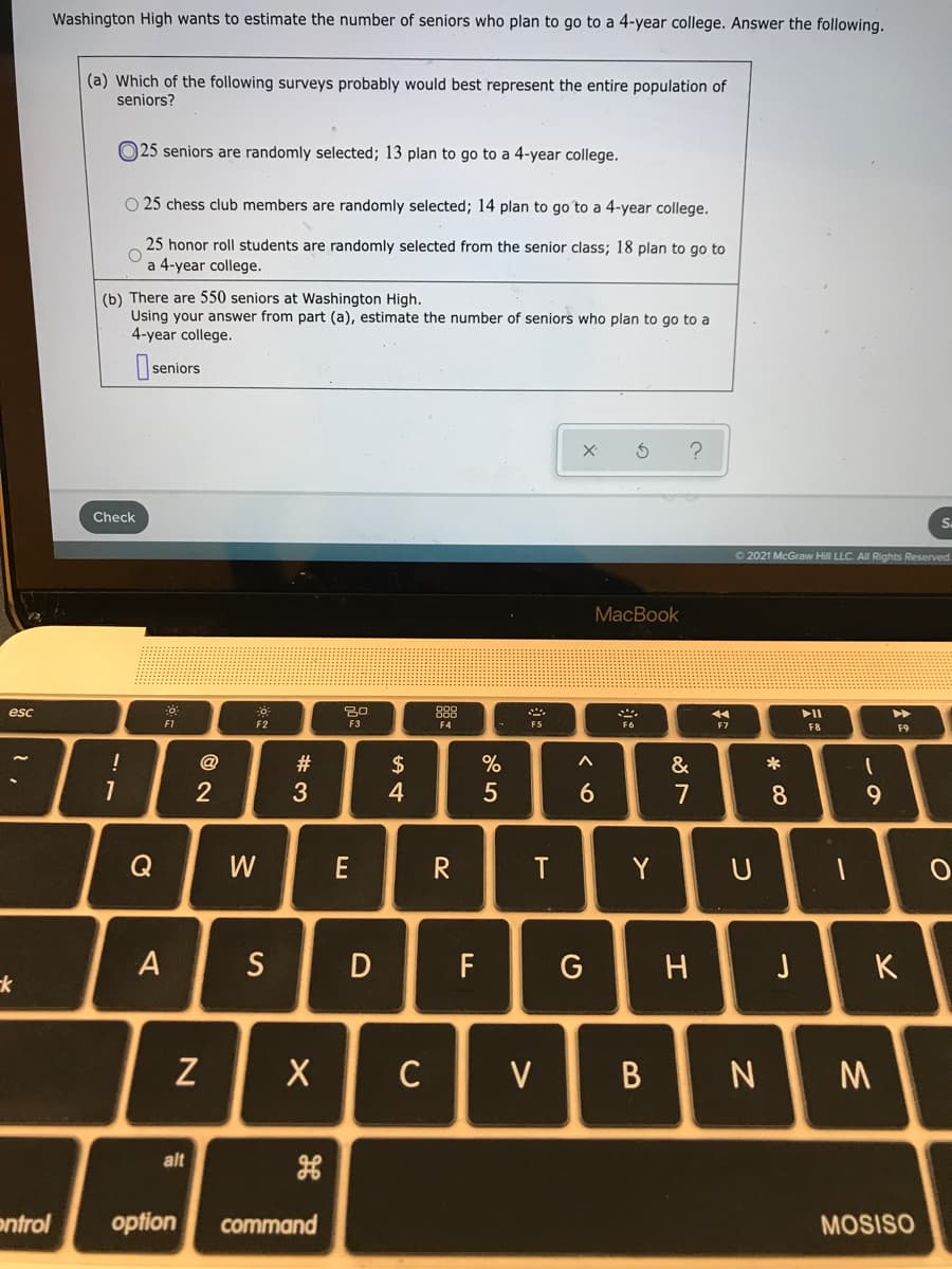 Washington High wants to estimate the number of seniors who plan to go to a 4-year college. Answer the following.
(a) Which of the following surveys probably would best represent the entire population of
seniors?
O25 seniors are randomly selected; 13 plan to go to a 4-year college.
O 25 chess club members are randomly selected; 14 plan to go to a 4-year college.
25 honor roll students are randomly selected from the senior class; 18 plan to go to
a 4-year college.
(b) There are 550 seniors at Washington High.
Using your answer from part (a), estimate the number of seniors who plan to go to a
4-year college.
seniors
Check
Sa
O 2021 McGraw Hill LLC. All Rights Reserved.
MacBook
esc
888
F1
F2
F3
F4
F8
F9
!
@
$
%
&
*
7
8.
9.
Q
W
E
T
Y
A
S
F
G
J
K
Z
C
V
B
alt
ontrol
option
command
MOSISO
#3
