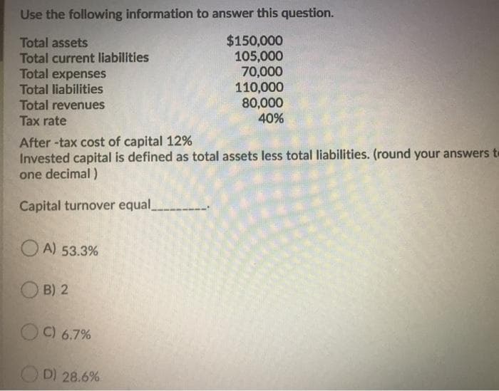 Use the following information to answer this question.
Total assets
Total current liabilities
Total expenses
Total liabilities
Total revenues
Tax rate
$150,000
105,000
70,000
110,000
80,000
40%
After -tax cost of capital 12%
Invested capital is defined as total assets less total liabilities. (round your answers te
one decimal )
Capital turnover equal
O A) 53.3%
B) 2
OC) 6.7%
D) 28.6%
