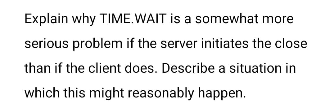 Explain why TIME. WAIT is a somewhat more
serious problem if the server initiates the close
than if the client does. Describe a situation in
which this might reasonably happen.