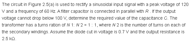 The circuit in Figure 2.5(a) is used to rectify a sinusoidal input signal with a peak voltage of 120
V and a frequency of 60 Hz. A filter capacitor is connected in parallel with R. If the output
voltage cannot drop below 100 V, determine the required value of the capacitance C. The
transformer has a turns ration of N 1: N 2 = 1: 1, where N 2 is the number of turns on each of
the secondary windings.. Assume the diode cut in voltage is 0.7 Vand the output resistance is
2.5 kQ.
