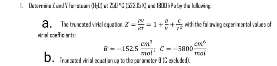 1. Determine Z and V for steam (H20) at 250 °C (523.15 K) and 1800 kPa by the following:
PV
a. The truncated virial equation, Z
with the following experimental values of
+
RT
virial coefficients:
стб
В 3D— 152.5
ст3
;;C = -5800
mol
mol
b.
Truncated virial equation up to the parameter B (C excluded).
