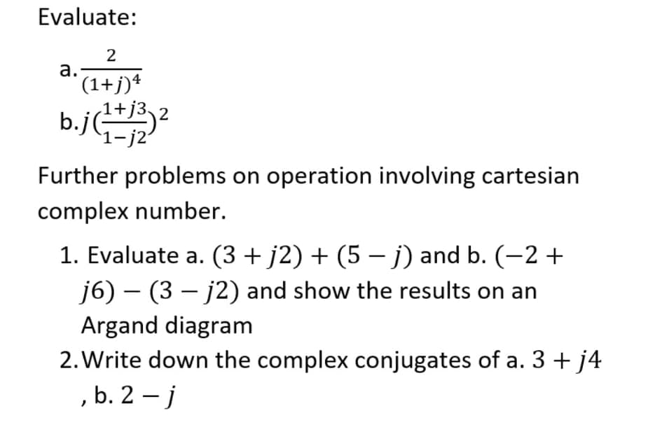 Evaluate:
а.
(1+j)+
b.j2
`1-j2'
Further problems on operation involving cartesian
complex number.
1. Evaluate a. (3 + j2) + (5 – j) and b. (-2 +
j6) – (3 – j2) and show the results on an
|
Argand diagram
2. Write down the complex conjugates of a. 3 + j4
,b. 2 – j
|
