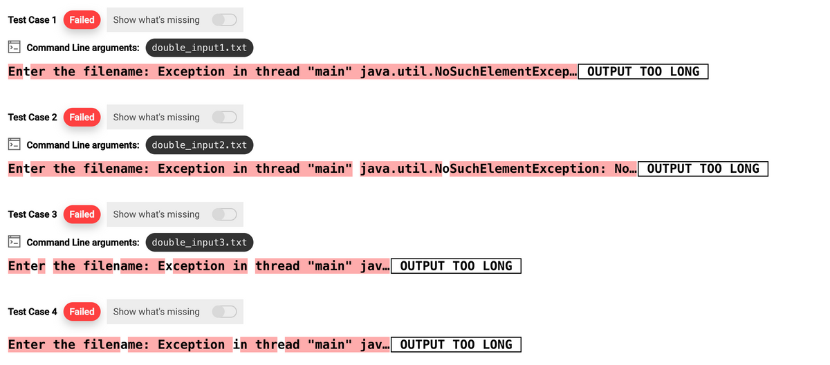 Test Case 1 Failed Show what's missing
Command Line arguments: double_input1.txt
Enter the filename: Exception in thread "main" java.util. NoSuchElementExcep... OUTPUT TOO LONG
Test Case 2 Failed Show what's missing
Command Line arguments: double_input2.txt
Enter the filename: Exception in thread "main" java.util.NoSuchElementException: No... OUTPUT TOO LONG
Test Case 3 Failed Show what's missing
Command Line arguments: double_input3.txt
Enter the filename: Exception in thread "main" jav... OUTPUT TOO LONG
Test Case 4 Failed Show what's missing
Enter the filename: Exception in thread "main" jav... OUTPUT TOO LONG