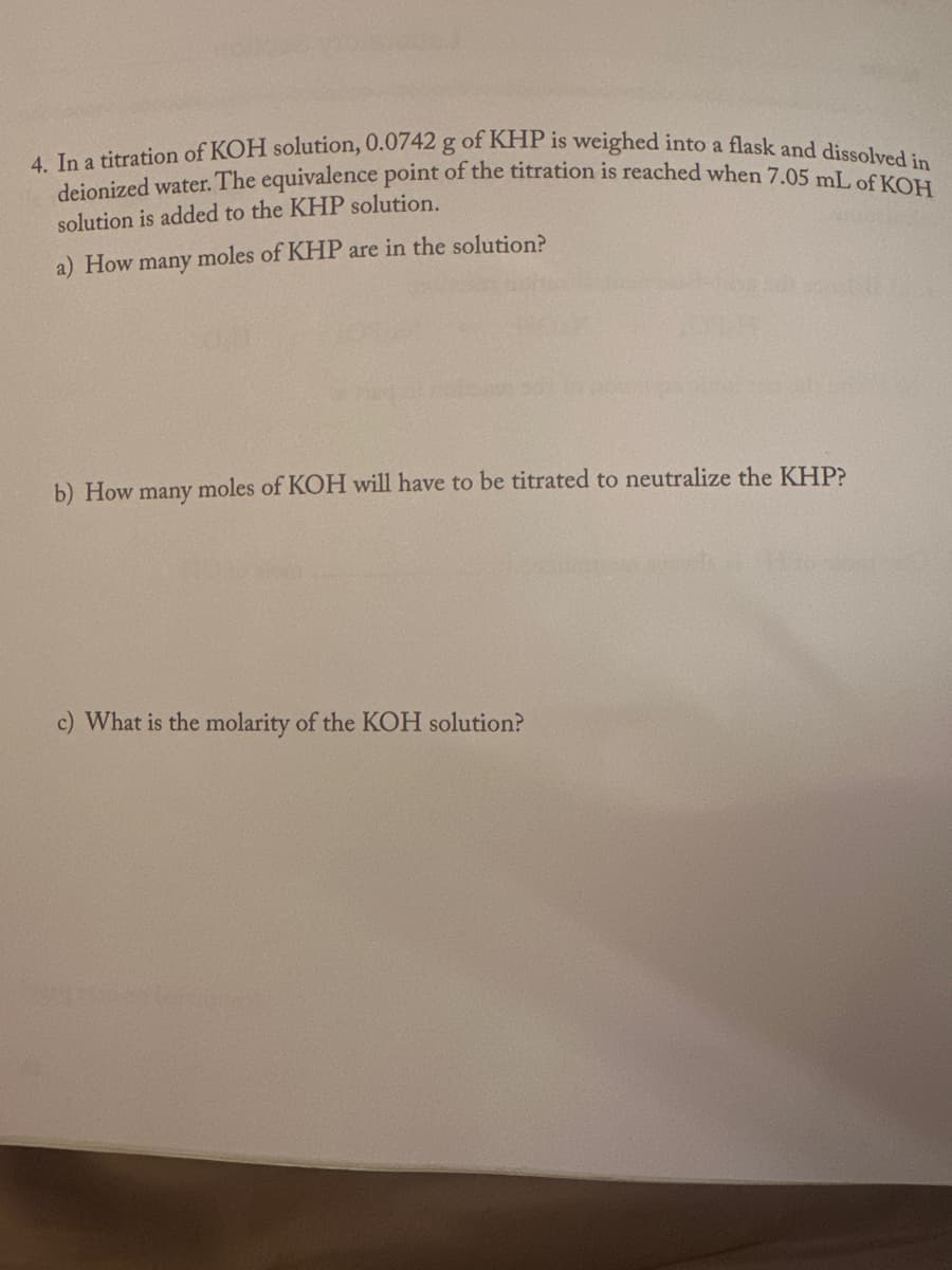 4. In a titration of KOH solution, 0.0742 g of KHP is weighed into a flask and dissolved in
deionized water. The equivalence point of the titration is reached when 7.05 mL of KOH
solution is added to the KHP solution.
a) How many moles of KHP are in the solution?
1014
b) How many moles of KOH will have to be titrated to neutralize the KHP?
c) What is the molarity of the KOH solution?