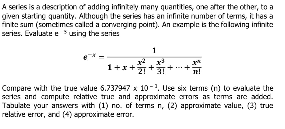 A series is a description of adding infinitely many quantities, one after the other, to a
given starting quantity. Although the series has an infinite number of terms, it has a
finite sum (sometimes called a converging point). An example is the following infinite
series. Evaluate e-5 using the series
1
e-x
x2
x3
+
2!
1+x +
+
п!
...
3!
Compare with the true value 6.737947 x 10 - 3. Use six terms (n) to evaluate the
series and compute relative true and approximate errors as terms are added.
Tabulate your answers with (1) no. of terms n, (2) approximate value, (3) true
relative error, and (4) approximate error.
