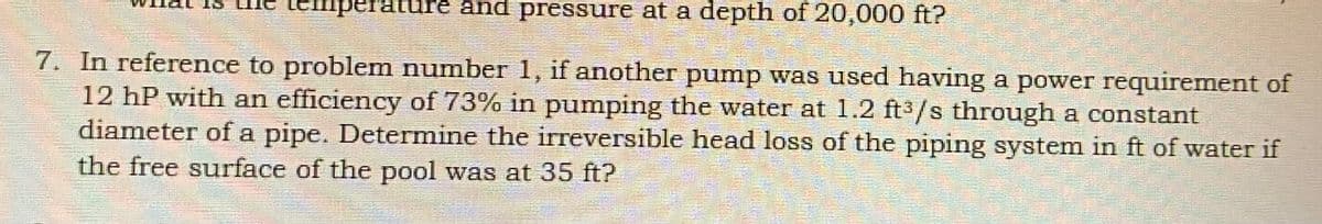 ne temperature and pressure at a depth of 20,000 ft?
7. In reference to problem number 1, if another pump was used having a power requirement of
12 hP with an efficiency of 73% in pumping the water at 1.2 ft3/s through a constant
diameter of a pipe. Determine the irreversible head loss of the piping system in ft of water if
the free surface of the pool was at 35 ft?
