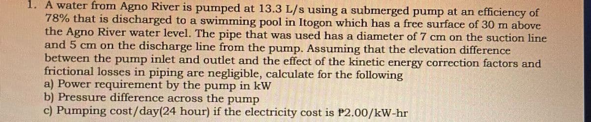 | 1. A water from Agno River is pumped at 13.3 L/s using a submerged pump at an efficiency of
78% that is discharged to a swimming pool in Itogon which has a free surface of 30 m above
the Agno River water level. The pipe that was used has a diameter of 7 cm on the suction line
and 5 cm on the discharge line from the pump. Assuming that the elevation difference
between the pump inlet and outlet and the effect of the kinetic energy correction factors and
frictional losses in piping are negligible, calculate for the following
a) Power requirement by the pump in kW
b) Pressure difference across the pump
c) Pumping cost/day(24 hour) if the electricity cost is P2.00/kW-hr
