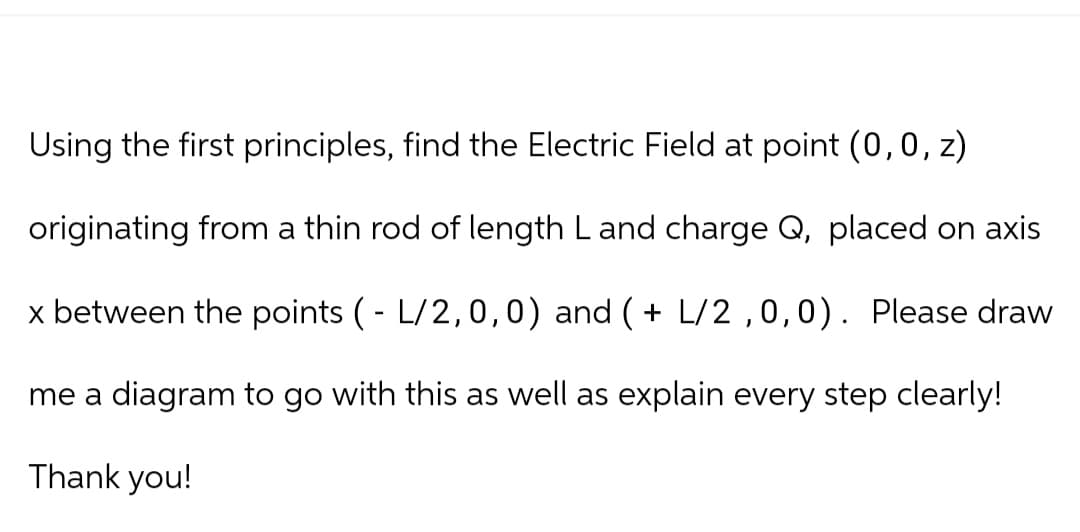 Using the first principles, find the Electric Field at point (0, 0, z)
originating from a thin rod of length L and charge Q, placed on axis
x between the points ( - L/2,0,0) and ( + L/2,0,0). Please draw
me a diagram to go with this as well as explain every step clearly!
Thank you!