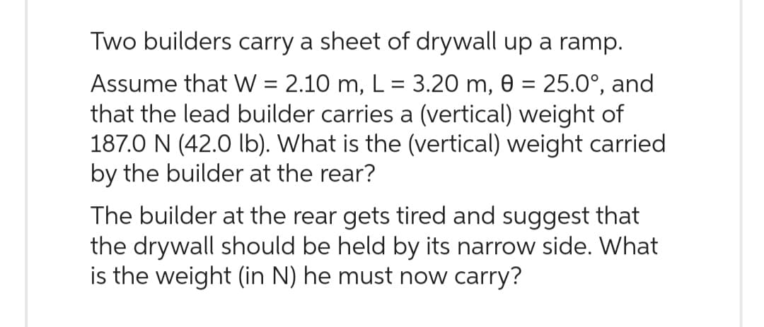 Two builders carry a sheet of drywall up a ramp.
Assume that W = 2.10 m, L = 3.20 m, 0 = 25.0°, and
that the lead builder carries a (vertical) weight of
187.0 N (42.0 lb). What is the (vertical) weight carried
by the builder at the rear?
The builder at the rear gets tired and suggest that
the drywall should be held by its narrow side. What
is the weight (in N) he must now carry?