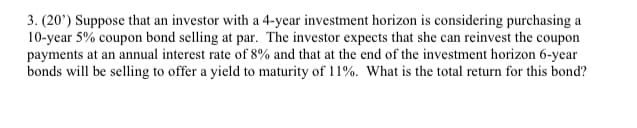 3. (20') Suppose that an investor with a 4-year investment horizon is considering purchasing a
10-year 5% coupon bond selling at par. The investor expects that she can reinvest the coupon
payments at an annual interest rate of 8% and that at the end of the investment horizon 6-year
bonds will be selling to offer a yield to maturity of 11%. What is the total return for this bond?