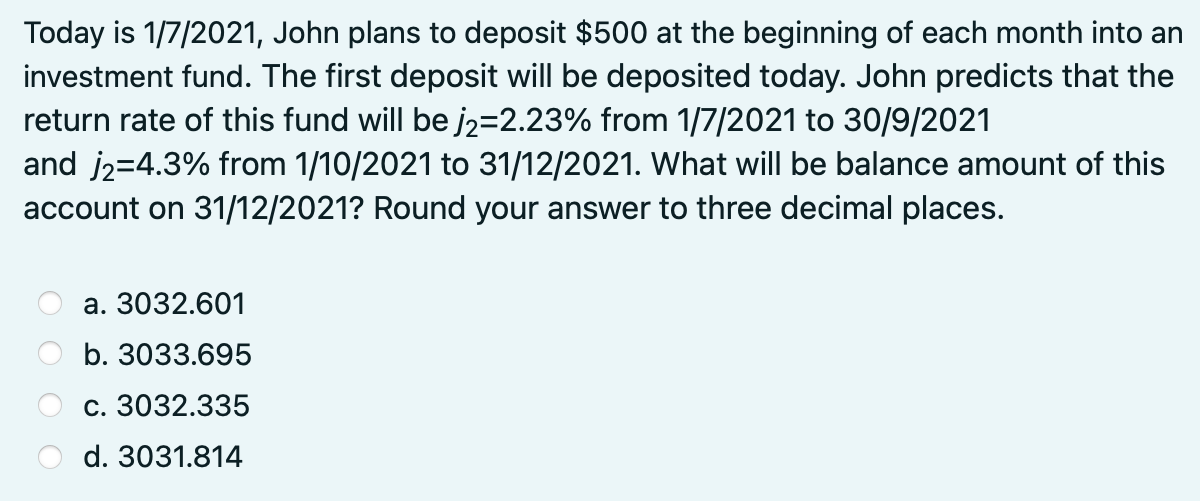 Today is 1/7/2021, John plans to deposit $500 at the beginning of each month into an
investment fund. The first deposit will be deposited today. John predicts that the
return rate of this fund will be j2=2.23% from 1/7/2021 to 30/9/2021
and j2=4.3% from 1/10/2021 to 31/12/2021. What will be balance amount of this
account on 31/12/2021? Round your answer to three decimal places.
a. 3032.601
b. 3033.695
c. 3032.335
d. 3031.814