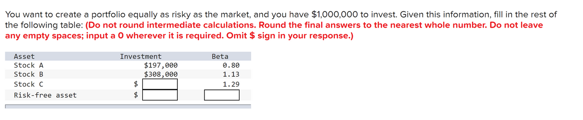 You want to create a portfolio equally as risky as the market, and you have $1,000,000 to invest. Given this information, fill in the rest of
the following table: (Do not round intermediate calculations. Round the final answers to the nearest whole number. Do not leave
any empty spaces; input a O wherever it is required. Omit $ sign in your response.)
Asset
Stock A
Stock B
Stock C
Risk-free asset
Investment
$197,000
$308,000
+A
$
+A
$
Beta
0.80
1.13
1.29