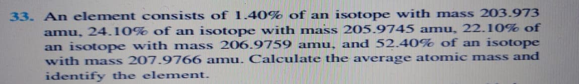 33. An element consists of 1.40% of an isotope with mass 203.973
amu, 24.10% of an isotope with mass 205.9745 amu, 22.10% of
an isotope with mass 206.9759 amu, and 52.40% of an isotope
with mass 207.9766 amu. Calculate the average atomic mass and
identify the element.
