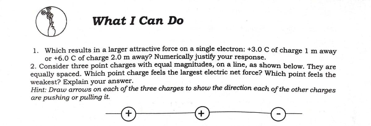 What I Can Do
1. Which results in a larger attractive force on a single electron: +3.0 C of charge 1 m away
or +6.0 C of charge 2.0 m away? Numerically justify your response.
2. Consider three point charges with equal magnitudes, on a line, as shown below. They are
equally spaced. Which point charge feels the largest electric net force? Which point feels the
weakest? Explain your answer.
Hint: Draw arrows on each of the thr
are pushing or pulling it.
charges to show the direction each of the other charges
+.
