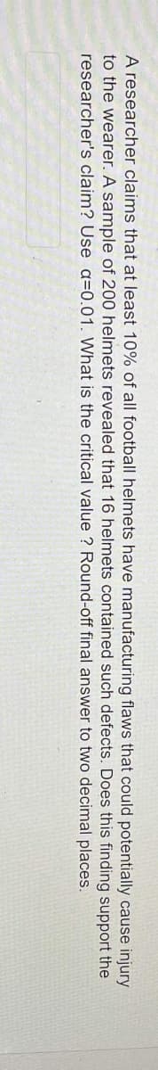 A researcher claims that at least 10% of all football helmets have manufacturing flaws that could potentially cause injury
to the wearer. A sample of 200 helmets revealed that 16 helmets contained such defects.
claim? Use a=0.01. What is the critical value ? Round-off final answer to two decimal
Does this
support the
researcher's
finding
places.