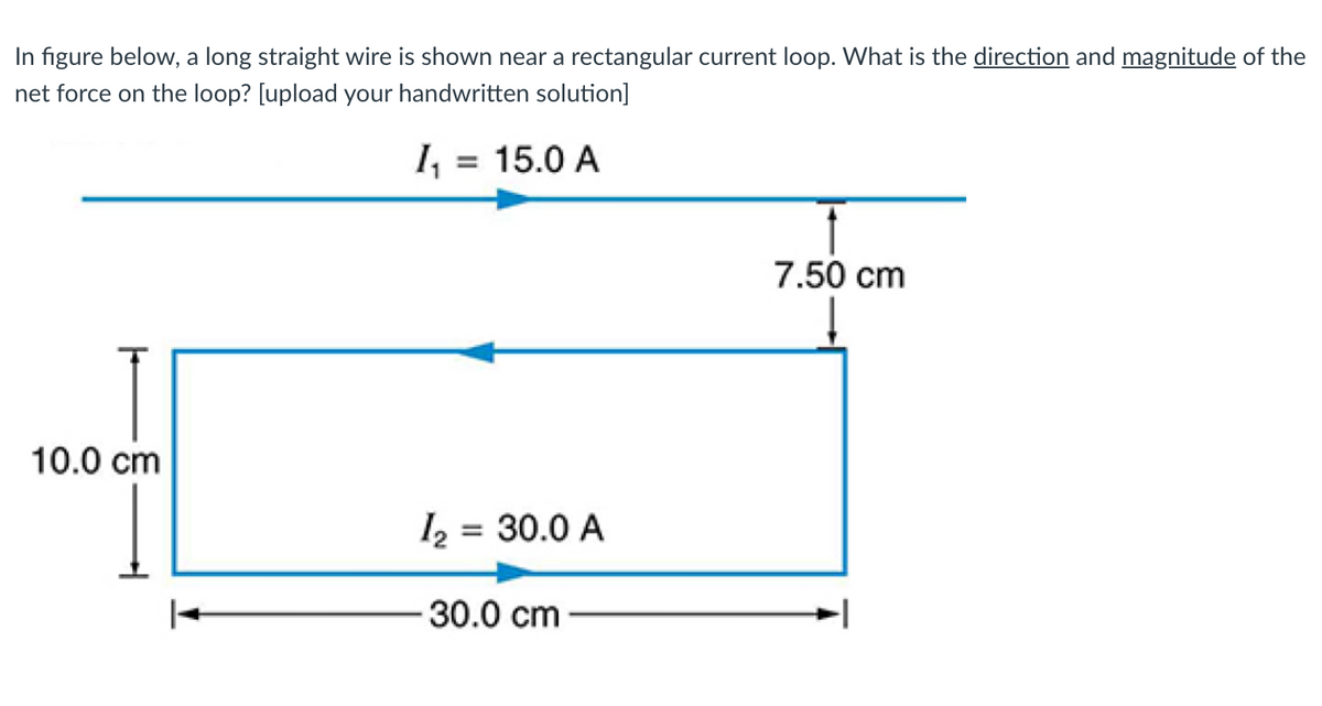 In figure below, a long straight wire is shown near a rectangular current loop. What is the direction and magnitude of the
net force on the loop? [upload your handwritten solution]
=
15.0 A
10.0 cm
12 = 30.0 A
30.0 cm
7.50 cm