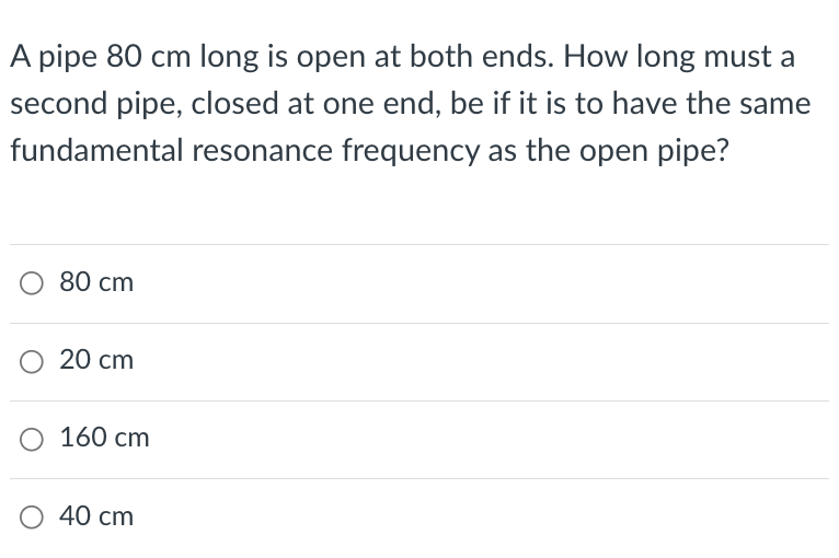A pipe 80 cm long is open at both ends. How long must a
second pipe, closed at one end, be if it is to have the same
fundamental resonance frequency as the open pipe?
○ 80 cm
○ 20 cm
○ 160 cm
○ 40 cm