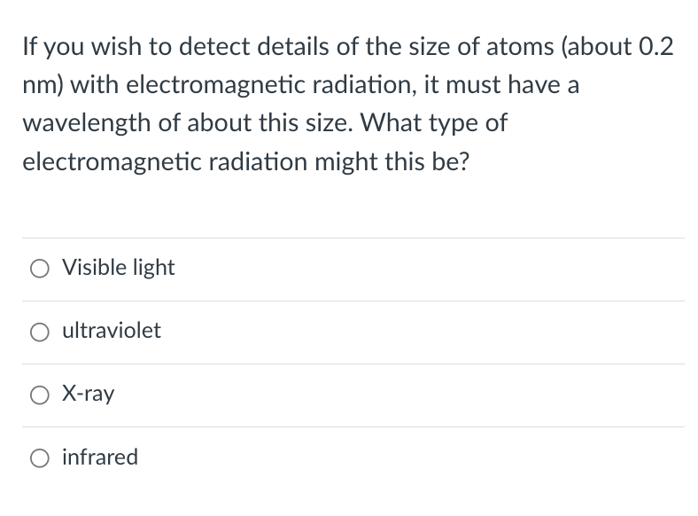 If you wish to detect details of the size of atoms (about 0.2
nm) with electromagnetic radiation, it must have a
wavelength of about this size. What type of
electromagnetic radiation might this be?
Visible light
○ ultraviolet
○ X-ray
○ infrared