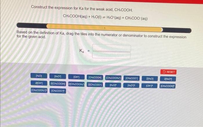 Construct the expression for Ka for the weak acid, CH-COOH.
CH.COOH(aq) + H₂O(l) = H₂O (aq) + CH.COO (aq)
Based on the definition of Ka, drag the tiles into the numerator or denominator to construct the expression
for the given acid.
K₁ =
RESET
[HO]
[H₂01
[OH-]
[CHICOOH] [CH.COOH"] [CH.COO
2[H₂O]
210H1 2[CH.COOH]2[CH.COOH) 2[CH.CO01 [H₂O*
[HO]
[OH-]*
[CH.COOH (CH.CO01
2[H₂01
[CH.COOH