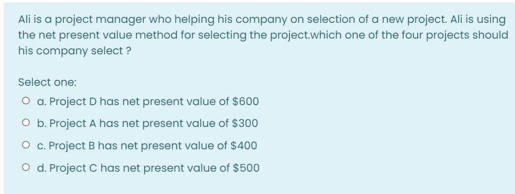 Ali is a project manager who helping his company on selection of a new project. Ali is using
the net present value method for selecting the project.which one of the four projects should
his company select ?
Select one:
O a. Project D has net present value of $600
O b. Project A has net present value of $300
O c. Project B has net present value of $400
O d. Project C has net present value of $500

