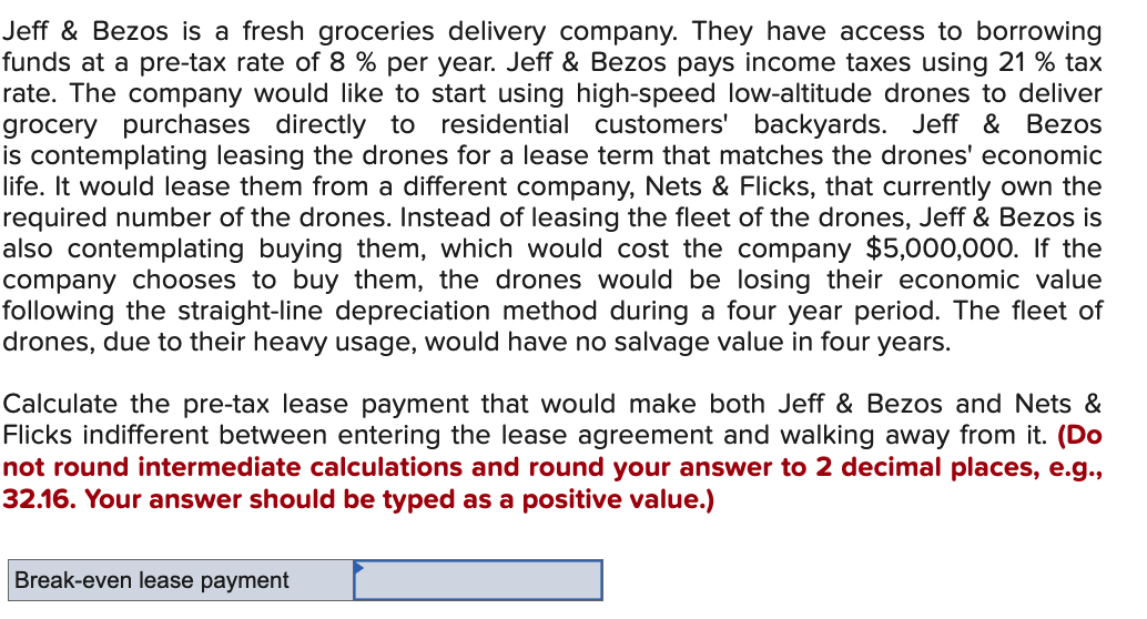 Jeff & Bezos is a fresh groceries delivery company. They have access to borrowing
funds at a pre-tax rate of 8 % per year. Jeff & Bezos pays income taxes using 21 % tax
rate. The company would like to start using high-speed low-altitude drones to deliver
grocery purchases directly to residential customers' backyards. Jeff & Bezos
is contemplating leasing the drones for a lease term that matches the drones' economic
life. It would lease them from a different company, Nets & Flicks, that currently own the
required number of the drones. Instead of leasing the fleet of the drones, Jeff & Bezos is
also contemplating buying them, which would cost the company $5,000,000. If the
company chooses to buy them, the drones would be losing their economic value
following the straight-line depreciation method during a four year period. The fleet of
drones, due to their heavy usage, would have no salvage value in four years.
Calculate the pre-tax lease payment that would make both Jeff & Bezos and Nets &
Flicks indifferent between entering the lease agreement and walking away from it. (Do
not round intermediate calculations and round your answer to 2 decimal places, e.g.,
32.16. Your answer should be typed as a positive value.)
Break-even lease payment