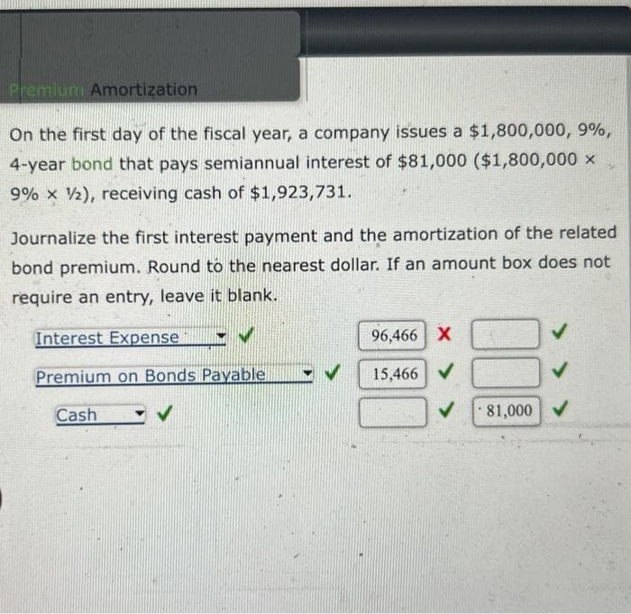 Premium Amortization
On the first day of the fiscal year, a company issues a $1,800,000, 9%,
4-year bond that pays semiannual interest of $81,000 ($1,800,000 X
9% x 2), receiving cash of $1,923,731.
3
Journalize the first interest payment and the amortization of the related
bond premium. Round to the nearest dollar. If an amount box does not
require an entry, leave it blank.
Interest Expense
Premium on Bonds Payable
Cash
96,466 X
15,466 ✔
✓
81,000