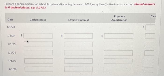 Prepare a bond amortization schedule up to and including January 1, 2028, using the effective interest method. (Round answers
to 0 decimal places, e.g. 5,275.)
Date
1/1/23
1/1/24
1/1/25
1/1/26
1/1/27
1/1/28
$
Cash Interest
Effective Interest
III
Premium
Amortization
DO
Cari