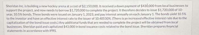 Sheridan Inc. is building a new hockey arena at a cost of $2,150,000. It received a down payment of $430,000 from local businesses to
support the project, and now needs to borrow $1,720,000 to complete the project. It therefore decides to issue $1,720,000 of 10-
year, 10.5% bonds. These bonds were issued on January 1, 2023, and pay interest annually on each January 1. The bonds yield 10.5%
to the investor and have an effective interest rate to the issuer of 10.40530%. (There is an increased effective interest rate due to the
capitalization of the bond issue costs.) Any additional funds that are needed to complete the project will be obtained from local
businesses. Sheridan paid and capitalized $43,000 in bond issuance costs related to the bond issue. Sheridan prepares financial
statements in accordance with IFRS.