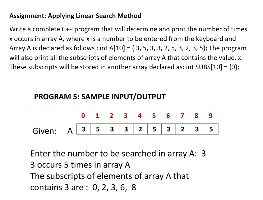 Assignment: Applying Linear Search Method
Write a complete C++ program that will determine and print the number of times
x occurs in array A, where x is a number to be entered from the keyboard and
Array A is declared as follows : int A[10] = { 3, 5, 3, 3, 2, 5, 3, 2, 3, 5}; The program
will also print all the subscripts of elements of array A that contains the value, x.
These subscripts will be stored in another array declared as: int SUBS[10] = {0};
PROGRAM 5: SAMPLE INPUT/OUTPUT
0 1 2 3 4 5 6 7 8 9
Given:
A| 3
5 3 3 2
5 3
2 3 5
Enter the number to be searched in array A: 3
3 occurs 5 times in array A
The subscripts of elements of array A that
contains 3 arе: 0, 2, 3, 6, 8
