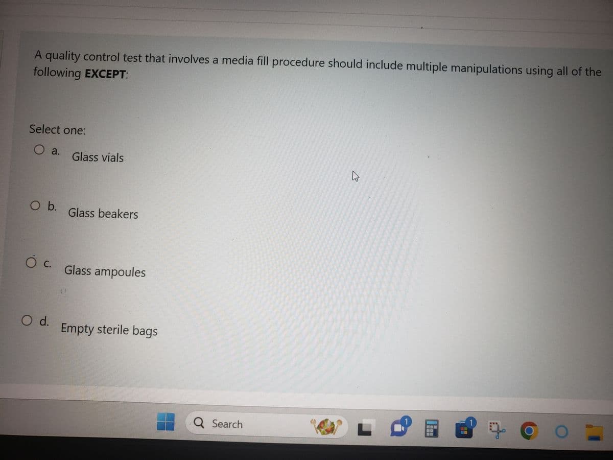 A quality control test that involves a media fill procedure should include multiple manipulations using all of the
following EXCEPT:
Select one:
O a.
O b.
O C.
O d.
Glass vials
Glass beakers
Glass ampoules
Empty sterile bags
Q Search
T
M
BOE
10