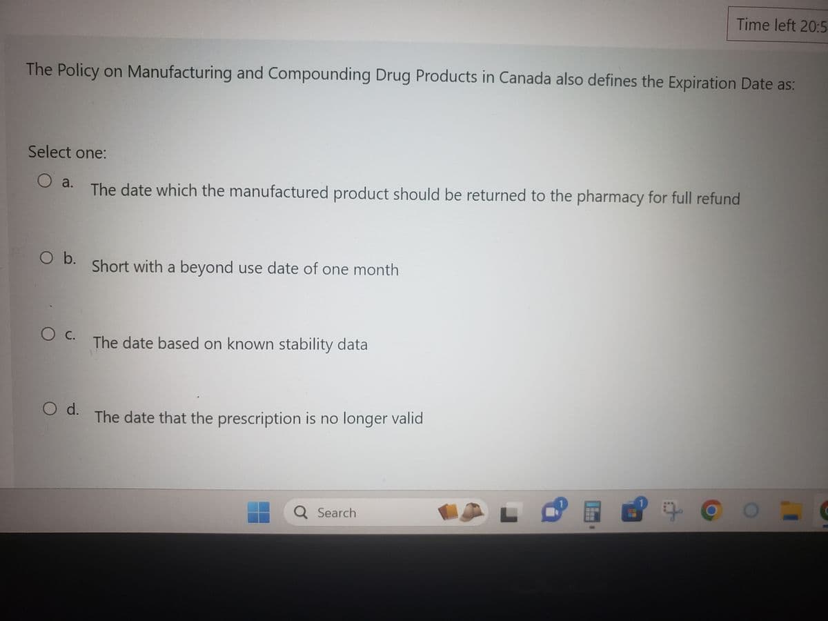 The Policy on Manufacturing and Compounding Drug Products in Canada also defines the Expiration Date as:
Select one:
O a.
The date which the manufactured product should be returned to the pharmacy for full refund
O b.
O C.
O d.
Short with a beyond use date of one month
The date based on known stability data
The date that the prescription is no longer valid
Time left 20:5
Q Search
8 +