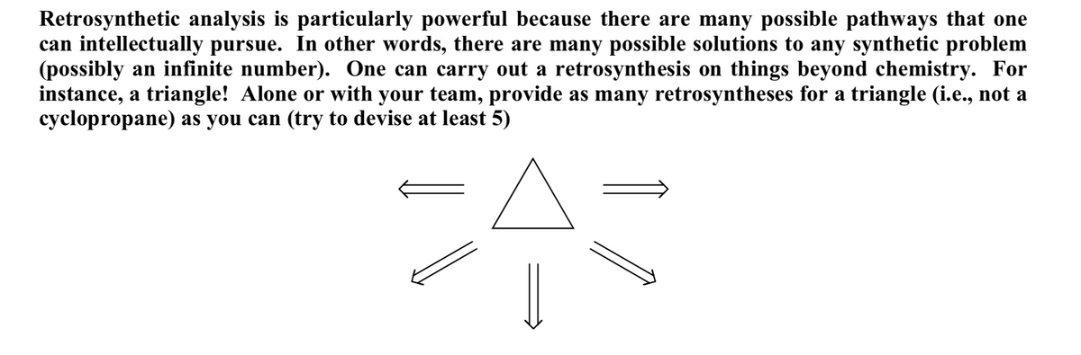 Retrosynthetic analysis is particularly powerful because there are many possible pathways that one
can intellectually pursue. In other words, there are many possible solutions to any synthetic problem
(possibly an infinite number). One can carry out a retrosynthesis on things beyond chemistry. For
instance, a triangle! Alone or with your team, provide as many retrosyntheses for a triangle (i.e., not a
cyclopropane) as you can (try to devise at least 5)
A