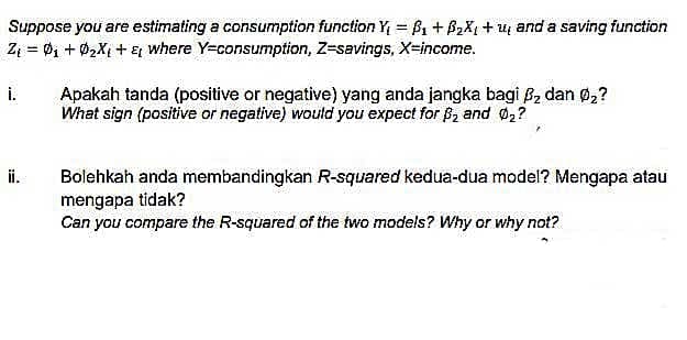 Suppose you are estimating a consumption function Y₁ =B₁ + B₂X₁ + ₂ and a saving function
Z₁ = 0₁ +0₂X₁ + ₁ where Y=consumption, Z-savings, X-income.
i.
Apakah tanda (positive or negative) yang anda jangka bagi B₂ dan Ø₂?
What sign (positive or negative) would you expect for $₂ and Ø2?
Bolehkah anda membandingkan R-squared kedua-dua model? Mengapa atau
mengapa tidak?
Can you compare the R-squared of the two models? Why or why not?