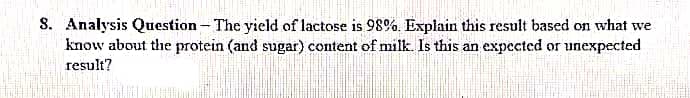 8. Analysis Question - The yield of lactose is 98%. Explain this result based on what we
know about the protein (and sugar) content of milk. Is this an expected or unexpected
result?