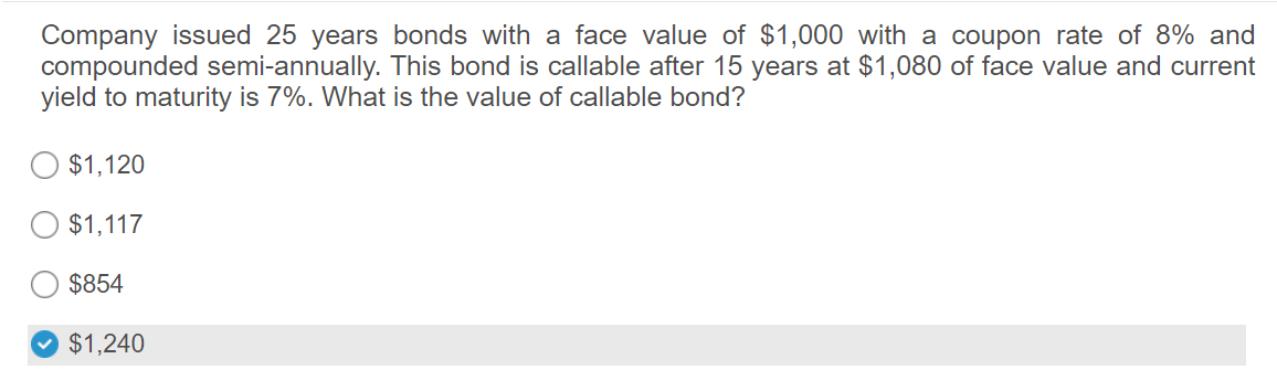 Company issued 25 years bonds with a face value of $1,000 with a coupon rate of 8% and
compounded semi-annually. This bond is callable after 15 years at $1,080 of face value and current
yield to maturity is 7%. What is the value of callable bond?
$1,120
$1,117
$854
$1,240
