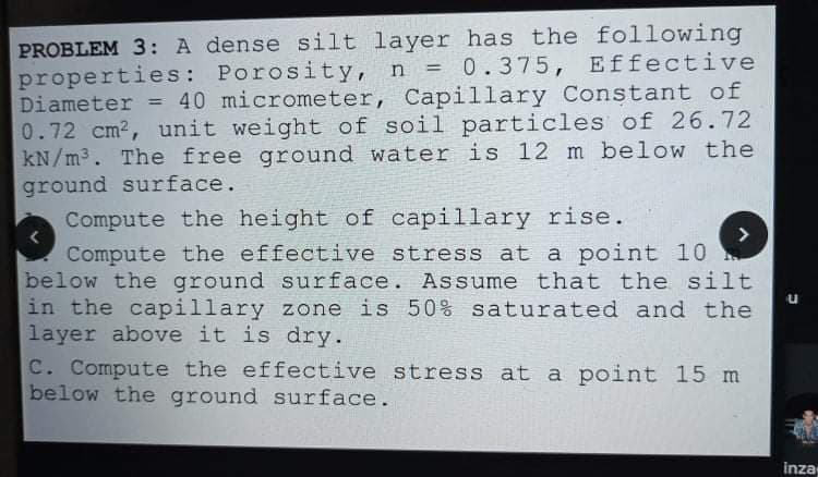 PROBLEM 3: A dense silt layer has the following
properties: Porosity, n = 0.375, Effective
Diameter = 40 micrometer, Capillary Constant of
0.72 cm2, unit weight of soil particles of 26.72
kN/m3. The free ground water is 12 m below the
ground surface.
Compute the height of capillary rise.
Compute the effective stress at a point 10
below the ground surface. Assume that the silt
in the capillary zone is 50% saturated and the
layer above it is dry.
C. Compute the effective stress at a point 15 m
below the ground surface.
<>
inza
