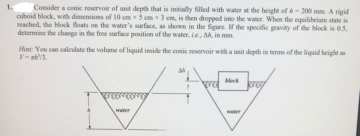 1.
Consider a conic reservoir of unit depth that is initially filled with water at the height of h = 200 mm. A rigid
cuboid block, with dimensions of 10 cm x 5 cm x 3 cm, is then dropped into the water. When the equilibrium state is
reached, the block floats on the water's surface, as shown in the figure. If the specific gravity of the block is 0.5,
determine the change in the free surface position of the water, i.e., Ah, in mm.
%3D
Hint: You can calculate the volume of liquid inside the conic reservoir with a unit depth in terms of the liquid height as
V = th³/3.
Ah
block
water
water
