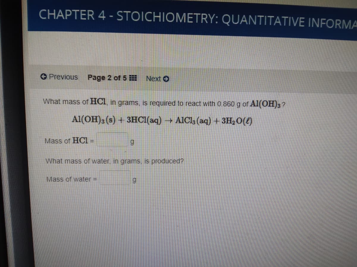 CHAPTER 4 - STOICHIOMETRY: QUANTITATIVE INFORMA
Previous
Page 2 of 5
Next
What mass of HCI in grams, is required to react with 0.860 g of Al(OH)3?
Al(OH)3 (s) + 3HCI(aq) → AICI; (aq) + 3H,0(4)
Mass of HC1 =
What mass of water. in grams, is produced?
Mass of water=
6.
