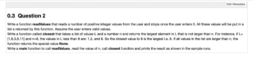Edit Metadata
0.3 Question 2
Write a function readValues that reads a number of positive integer values from the user and stops once the user enters 0. All these values will be put in a
list a returned by this function. Assume the user enters valid values.
Write a function called closest that takes a list of values L and a number n and returns the largest element in L that is not larger than n. For instance, if L=
[1,6,3,9,11] and n-8, the values in L less than 8 are: 1,3, and 6. So the closest value to 8 is the largest i.e. 6. If all values in the list are larger than n, the
function returns the special value None.
Write a main function to call readValues, read the value of n, call closest function and prints the result as shown in the sample runs.