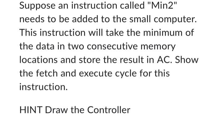 Suppose an instruction called "Min2"
needs to be added to the small computer.
This instruction will take the minimum of
the data in two consecutive memory
locations and store the result in AC. Show
the fetch and execute cycle for this
instruction.
HINT Draw the Controller